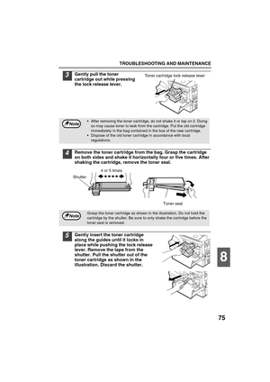 Page 77TROUBLESHOOTING AND MAINTENANCE
75
8
3Gently pull the toner 
cartridge out while pressing 
the lock release lever.
4Remove the toner cartridge from the bag. Grasp the cartridge 
on both sides and shake it horizontally four or five times. After 
shaking the cartridge, remove the toner seal.
5Gently insert the toner cartridge 
along the guides until it locks in 
place while pushing the lock release 
lever. Remove the tape from the 
shutter. Pull the shutter out of the 
toner cartridge as shown in the...