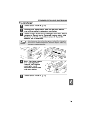 Page 81TROUBLESHOOTING AND MAINTENANCE
79
8
Transfer charger
1Turn the power switch off. (p.13)
2Ensure that the bypass tray is open and then open the side 
cover while pressing the side cover open button.
3Take the charger cleaner out by holding the tab. Set the charger 
cleaner onto the right end of the transfer charger, gently slide 
the cleaner to the left end, and then remove it. Repeat this 
operation two or three times.
4Return the charger cleaner 
to its original position. 
Close the side cover by...