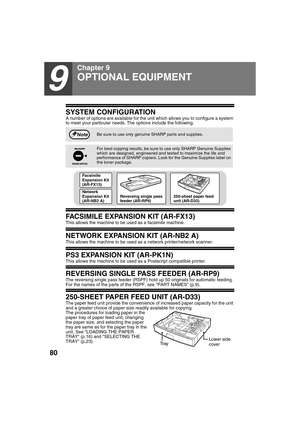 Page 8280
9
Chapter 9
SYSTEM CONFIGURATION
A number of options are available for the unit which allows you to configure a system 
to meet your particular needs. The options include the following.
FACSIMILE EXPANSION KIT (AR-FX13)
This allows the machine to be used as a facsimile machine.
NETWORK EXPANSION KIT (AR-NB2 A)
This allows the machine to be used as a network printer/network scanner.
PS3 EXPANSION KIT (AR-PK1N)
This allows the machine to be used as a Postscript compatible printer.
REVERSING SINGLE PASS...