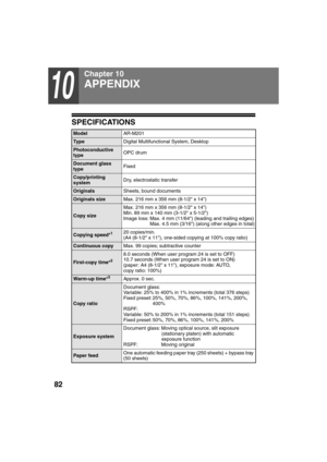 Page 8482
10
Chapter 10
SPECIFICATIONS
ModelAR-M201
Ty p eDigital Multifunctional System, Desktop
Photoconductive 
typeOPC drum
Document glass 
typeFixed
Copy/printing 
systemDry, electrostatic transfer
OriginalsSheets, bound documents
Originals sizeMax. 216 mm x 356 mm (8-1/2 x 14)
Copy sizeMax. 216 mm x 356 mm (8-1/2 x 14)
Min. 89 mm x 140 mm (3-1/2 x 5-1/2)
Image loss: Max. 4 mm (11/64) (leading and trailing edges)
Max. 4.5 mm (3/16) (along other edges in total)
Copying speed*120 copies/min.
(A4 (8-1/2 x...