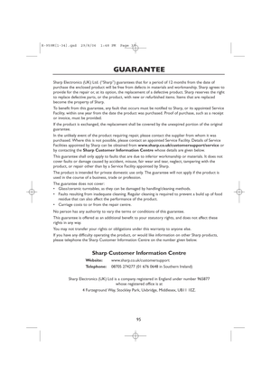 Page 9795
GUARANTEE
Sharp Electronics (UK) Ltd. (“Sharp”) guarantees that for a period of 12 months from the date of
purchase the enclosed product will be free from defects in materials and workmanship. Sharp agrees to
provide for the repair or, at its option, the replacement of a defective product. Sharp reserves the right
to replace defective parts, or the product, with new or refurbished items. Items that are replaced
become the property of Sharp.
To benefit from this guarantee, any fault that occurs must be...