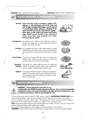 Page 24FOOD HANDLING & PREPARATION
ADVICE FOR COOKING
22 Website:http://www.sharp.co.uk/supportHelp Line:08705 274277 (office hours)
Piercing
Arrangement
Covering
Size & shape
Density &
quantity
HygieneFood with skin (such as potatoes, apples, fish,
chicken), or with membrane (such as the white and
yolk of eggs, including boiled eggs), must be pierced
in several places before cooking or reheating. If not,
steam will build up and may cause food to explode. 
Note: Eggs in their shells and whole hard boiled
eggs...