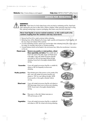 Page 2523
ADVICE FOR REHEATING
Website:http://www.sharp.co.uk/supportHelp Line:08705 274277 (office hours)
WARNINGS:
Oil & Fat:Never heat oil or fat for deep frying as this may lead to overheating and fire. Stand back
when opening the oven door to allow heat or steam to disperse. When removing covers (such as cling
film), opening roasting bags or popcorn packaging, direct steam away from face and hands. 
Never heat liquids in narrow-necked containers, as this could result in the
contents erupting from the...