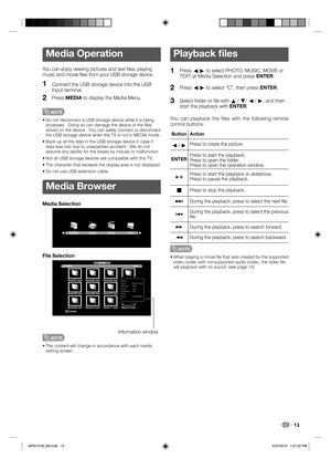 Page 14 13
Media Operation
You can enjoy viewing pictures and text ﬁ les,  playing 
music and movie ﬁ les from your USB storage device.
1Connect the USB storage device into the USB 
Input terminal.
2Press MEDIA to display the Media Menu.
NOTE 
• Do not disconnect a USB storage device while it is being 
accessed.  Doing so can damage the device or the ﬁ les 
stored on the device.  You can safely connect or disconnect 
the USB storage device when the TV is not in MEDIA mode.
• Back up all the data in the USB...