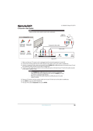 Page 2015
 LC-50LB261U Sharp 50" LED TV
www.sharpusa.com
Component video (better)
1Make sure that your TV’s power cord is unplugged and all connected equipment is turned off.
2Connect the incoming cable from the cable wall jack to the cable-in jack on the cable or satellite box.
3Connect a component video cable (not provided) to the Y/VIDEO, P
B, and PR video jacks on the back of your T V and 
the component video out jacks on the cable or satellite box.
4Connect an audio cable (not provided) to the...