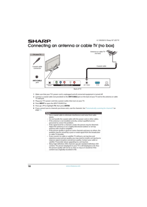 Page 2318
LC-50LB261U Sharp 50" LED TV
www.sharpusa.com
Connecting an antenna or cable TV (no box)
1Make sure that your TV’s power cord is unplugged and all connected equipment is turned off.
2Connect a coaxial cable (not provided) to the ANT/CABLE jack on the back of your TV and to the antenna or cable 
TV wall jack.
3Plug your TV’s power cord into a power outlet, then turn on your TV.
4Press INPUT to open the INPUT SOURCE list.
5Press 
S or T to highlight TV, then press ENTER.
6If you cannot tune to...