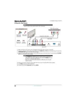 Page 2520
LC-50LB261U Sharp 50" LED TV
www.sharpusa.com
Component video (better)
1Make sure that your TV’s power cord is unplugged and the DVD or Blu-ray player is turned off.
2Connect a component video cable (not provided) to the Y/VIDEO, P
B, and PR jacks on the back of your T V and to the 
COMPONENT OUT jacks on the DVD or Blu-ray player.
3Connect an audio cable (not provided) to the L and Raudio jacks on the back of your TV and to the L and R AUDIO 
OUT jacks on the DVD or Blu-ray player.
4Plug your...