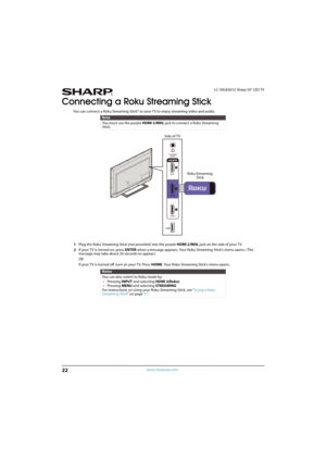 Page 2722
LC-50LB261U Sharp 50" LED TV
www.sharpusa.com
Connecting a Roku Streaming Stick
You can connect a Roku Streaming Stick® to your TV to enjoy streaming video and audio.
1Plug the Roku Streaming Stick (not provided) into the purple HDMI 2/MHL jack on the side of your TV.
2If your T V is turned on, press ENTER when a message appears. Your Roku Streaming Stick’s menu opens. (The 
message may take about 20 seconds to appear.)
OR
If your TV is turned off, turn on your TV. Press HOME. Your Roku Streaming...