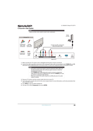 Page 3025
 LC-50LB261U Sharp 50" LED TV
www.sharpusa.com
Component video (better)
1Make sure that your TV’s power cord is unplugged and the game console is turned off.
2Connect the video and audio connectors on the component video cable (not provided) to the Y/VIDEO, P
B, and PR 
video jacks and L and Raudio jacks on the back of your TV and to the component jack(s) on the game console.
3Plug your TV’s power cord into a power outlet, then turn on your TV.
4Turn on the game console, then set it to the correct...