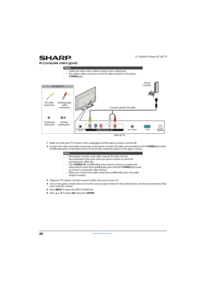 Page 3126
LC-50LB261U Sharp 50" LED TV
www.sharpusa.com
AV (composite video) (good)
1Make sure that your TV’s power cord is unplugged and the game console is turned off.
2Connect the video and audio connectors on the game console’s AV cable (not provided) to the Y/VIDEO jack and L 
and R audio jacks on the back of your TV and to the composite jack(s) on the game console.
3Plug your TV’s power cord into a power outlet, then turn on your TV.
4Turn on the game console, then set it to the correct output mode....