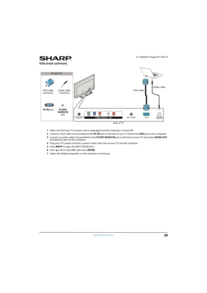 Page 3429
 LC-50LB261U Sharp 50" LED TV
www.sharpusa.com
VGA (most common)
1Make sure that your TV’s power cord is unplugged and the computer is turned off.
2Connect a VGA cable (not provided) to the PC IN jack on the back of your TV and to the VGA jack on the computer.
3Connect an audio cable (not provided) to the PC/DVI AUDIO IN jack on the back of your TV and to the AUDIO OUT 
(headphone) jack on the computer. 
4Plug your TV’s power cord into a power outlet, then turn on your TV and the computer.
5Press...