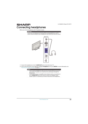 Page 3631
 LC-50LB261U Sharp 50" LED TV
www.sharpusa.com
Connecting headphones
When you connect headphones, the TV speakers muted. 
1Connect the headphones to the /AUDIO OUT jack on the side of your TV. 
2In the screen that opens, press 
W or X to highlight Headphone, then press ENTER. For more information, see 
“Selecting the audio out mode” on page53.
Warning
Loud noise can damage your hearing. When using headphones, use the 
lowest volume setting on your headphones that still lets you hear the sound....