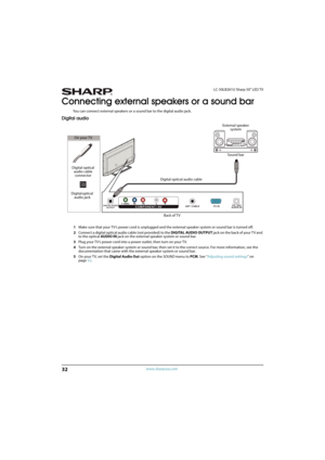 Page 3732
LC-50LB261U Sharp 50" LED TV
www.sharpusa.com
Connecting external speakers or a sound bar
You can connect external speakers or a sound bar to the digital audio jack.
Digital audio
1Make sure that your TV’s power cord is unplugged and the external speaker system or sound bar is turned off.
2Connect a digital optical audio cable (not provided) to the DIGITAL AUDIO OUTPUT jack on the back of your T V and 
to the optical AUDIO IN jack on the external speaker system or sound bar.
3Plug your TV’s power...