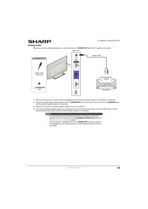 Page 3833
 LC-50LB261U Sharp 50" LED TV
www.sharpusa.com
Analog audio
When you connect external speakers or a sound bar to the  /AUDIO OUT jack, the T V speakers are muted.
1Make sure that your TV’s power cord is unplugged and the external speaker system or sound bar is turned off.
2Connect an audio cable (not provided) to the /AUDIO OUT jack on the side of your TV and to the AUDIO IN jacks 
on the external speaker system or sound bar.
3Plug your TV’s power cord into a power outlet, then turn on your TV....