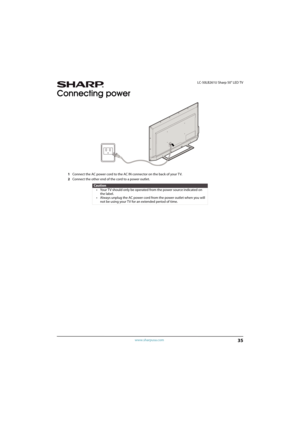 Page 4035
 LC-50LB261U Sharp 50" LED TV
www.sharpusa.com
Connecting power
1Connect the AC power cord to the AC IN connector on the back of your TV.
2Connect the other end of the cord to a power outlet.
Caution
• Your TV should only be operated from the power source indicated on 
the label.
• Always unplug the AC power cord from the power outlet when you will 
not be using your TV for an extended period of time. 