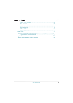 Page 5v
Contents
www.sharpusa.com
Viewing system information  . . . . . . . . . . . . . . . . . . . . . . . . . . . . . . . . . . . . . . . . . . . . . . . . . . . . . . . 68
Video and audio   . . . . . . . . . . . . . . . . . . . . . . . . . . . . . . . . . . . . . . . . . . . . . . . . . . . . . . . . . . . . . . . . . . 69
Remote control   . . . . . . . . . . . . . . . . . . . . . . . . . . . . . . . . . . . . . . . . . . . . . . . . . . . . . . . . . . . . . . . . . . . 71
General  . . . . . . . . . . . ....