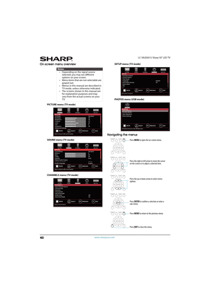 Page 4540
LC-50LB261U Sharp 50" LED TV
www.sharpusa.com
On-screen menu overview
PICTURE menu (TV mode)
SOUND menu (TV mode)
CHANNELS menu (TV mode)SETUP menu (TV mode)
PHOTOS menu (USB mode)
Navigating the menus
Notes
• Depending on the signal source 
selected, you may see different 
options on your screen.
• Menu items that are not selectable are 
grayed out.
• Menus in this manual are described in 
TV mode, unless otherwise indicated.
• The screens shown in this manual are 
for explanation purposes and...