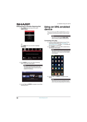 Page 4742
LC-50LB261U Sharp 50" LED TV
www.sharpusa.com
Switching back to the Roku Streaming Stick
1Press INPUT, then press S or T to select 
HDMI 2 (Roku).
OR
Press MENU, then press 
W or X to highlight 
Streaming.
2Press ENTER to access your Roku Streaming 
Stick™. Your stick’s menu opens. 
3Use 
S T W X and ENTER to navigate on your Roku 
Streaming Stick™.
Using an MHL-enabled 
device 
You can connect your MHL-enabled device, such as
a cell phone, and view your device’s screen on your
TV.
Connecting and...