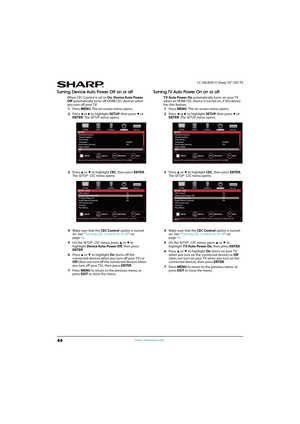 Page 4944
LC-50LB261U Sharp 50" LED TV
www.sharpusa.com
Turning Device Auto Power Off on or off
When CEC Control is set to On, Device Auto Power 
Off automatically turns off HDMI CEC devices when 
you turn off your T V.
1Press MENU. The on-screen menu opens.
2Press 
W or X to highlight SETUP, then press T or 
ENTER. The SETUP menu opens.
3Press 
S or T to highlight CEC, then press ENTER. 
The SETUP · CEC menu opens.
4Make sure that the CEC Control option is turned 
on. See “Turning CEC Control on or off” on...