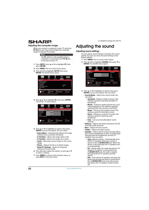 Page 5752
LC-50LB261U Sharp 50" LED TV
www.sharpusa.com
Adjusting the computer image
When you connect a computer to your TV using the 
PC IN jack, you may need to adjust the computer 
image to improve the quality.
1Press INPUT, press 
S or T to highlight PC, then 
press ENTER.
2Press MENU. The on-screen menu opens.
3Press 
W or X to highlight SETUP, then press 
ENTER. The SETUP menu opens.
4Press 
S or T to highlight PC, then press ENTER. 
The SETUP · PC menu opens.
5Press 
S or T to highlight an option,...