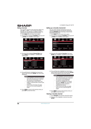 Page 6156
LC-50LB261U Sharp 50" LED TV
www.sharpusa.com
Hiding channels
You can hide channels in the channel list. When you 
press CH or CH, your TV skips the hidden 
channels. You can still tune to a hidden channel by 
pressing the number buttons for the channel.
1Press MENU. The on-screen menu opens.
2Press 
W or X to highlight CHANNELS, then press T 
or ENTER. The CHANNELS menu opens.
3Press 
S or T to highlight Channel Skip, then 
press ENTER. The CHANNELS ·  CHANNEL SKIP 
screen opens.
4Press 
S T W or...