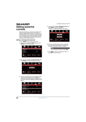 Page 6358
LC-50LB261U Sharp 50" LED TV
www.sharpusa.com
Setting parental 
controls
Parental controls let you prevent your children from 
watching inappropriate material on TV. When set, 
parental controls read the rating of the program (with 
some exceptions, such as news and sports) and deny 
access to programs that exceed the ratings level you 
select. To watch programs that exceed the selected 
rating, you must enter a password.
Setting or changing the password
1Press MENU. The on-screen menu opens....