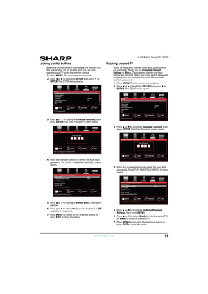 Page 6459
 LC-50LB261U Sharp 50" LED TV
www.sharpusa.com
Locking control buttons
When the button block is turned On, the buttons on 
the side of your TV are locked, and you can only 
operate your TV using the remote control.
1Press MENU. The on-screen menu opens.
2Press 
W or X to highlight SETUP, then press T or 
ENTER. The SETUP menu opens.
3Press 
S or T to highlight Parental Controls, then 
press ENTER. The Enter Password screen opens.
4Press the number buttons to enter the four-digit 
password. The...