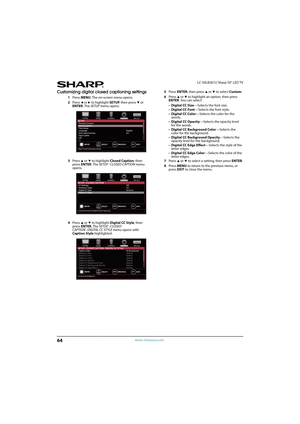 Page 6964
LC-50LB261U Sharp 50" LED TV
www.sharpusa.com
Customizing digital closed captioning settings
1Press MENU. The on-screen menu opens.
2Press 
W or X to highlight SETUP, then press T or 
ENTER. The SETUP menu opens.
3Press 
S or T to highlight Closed Caption, then 
press ENTER. The SETUP · CLOSED CAPTION menu 
opens.
4Press 
S or T to highlight Digital CC Style, then 
press ENTER. The SETUP · CLOSED 
CAPTION · DIGITAL CC STYLE menu opens with 
Caption Style highlighted.5Press ENTER, then press 
S or...