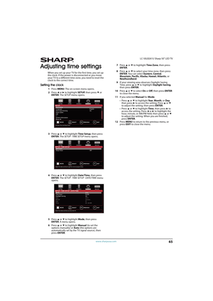 Page 7065
 LC-50LB261U Sharp 50" LED TV
www.sharpusa.com
Adjusting time settings
When you set up your TV for the first time, you set up 
the clock. If the power is disconnected or you move 
your TV to a different time zone, you need to reset the 
clock to the correct time.
Setting the clock
1Press MENU. The on-screen menu opens.
2Press 
W or X to highlight SETUP, then press T or 
ENTER. The SETUP menu opens.
3Press 
S or T to highlight Time Setup, then press 
ENTER. The SETUP · TIME SETUP menu opens.
4Press...