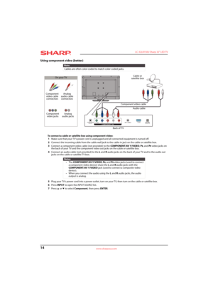 Page 1814
 LC-32LB150U Sharp 32" LED TV
www.sharpusa.com
Using component video (better)
To connect a cable or satellite box using component video:
1Make sure that your TV’s power cord is unplugged and all connected equipment is turned off.
2Connect the incoming cable from the cable wall jack to the cable-in jack on the cable or satellite box.
3Connect a component video cable (not provided) to the COMPONENT/AV Y/VIDEO, P
B, and PR video jacks on 
the back of your TV and the component video out jacks on the...