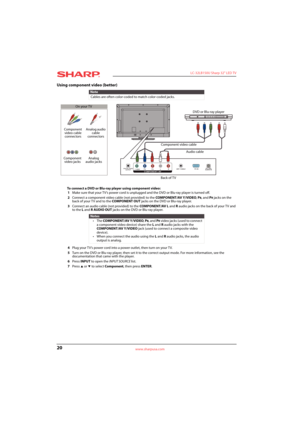 Page 2420
 LC-32LB150U Sharp 32" LED TV
www.sharpusa.com
Using component video (better)
To connect a DVD or Blu-ray player using component video:
1Make sure that your TV’s power cord is unplugged and the DVD or Blu-ray player is turned off.
2Connect a component video cable (not provided) to the COMPONENT/AV Y/VIDEO, P
B, and PR jacks on the 
back of your TV and to the COMPONENT OUT jacks on the DVD or Blu-ray player.
3Connect an audio cable (not provided) to the COMPONENT/AV L and Raudio jacks on the back...