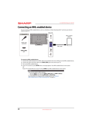 Page 2622
 LC-32LB150U Sharp 32" LED TV
www.sharpusa.com
Connecting an MHL-enabled device
You can connect an MHL-enabled device, such as a cell phone or Roku Streaming Stick™, and view your device’s 
screen on your TV.
To connect an MHL-enabled device:
1Connect the small connector on an MHL cable (not provided) to the micro USB port on the MHL-enabled device.
2Connect the other end of the cable to the HDMI 2/MHL jack on the side of your TV.
3Turn on the MHL-enabled device.
4If your T V is turned on, press...