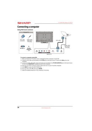 Page 3026
 LC-32LB150U Sharp 32" LED TV
www.sharpusa.com
Connecting a computer
Using VGA (most common)
To connect a computer using VGA:
1Make sure that your TV’s power cord is unplugged and the computer is turned off.
2Connect a VGA cable (not provided) to the PC IN jack on the back of your TV and to the VGA jack on the 
computer.
3Connect an audio cable with a stereo mini plug (not provided) to the PC/DVI AUDIO IN jack on the back of your 
TV and to the AUDIO OUT (headphone) jack on the computer. 
4Plug...