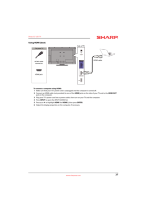 Page 3127
Sharp 32" LED TV
www.sharpusa.com
Using HDMI (best)
To connect a computer using HDMI:
1Make sure that your TV’s power cord is unplugged and the computer is turned off.
2Connect an HDMI cable (not provided) to one of the HDMI jacks on the side of your TV and to the HDMI OUT 
jack on the computer.
3Plug your TV’s power cord into a power outlet, then turn on your TV and the computer.
4Press INPUT to open the INPUT SOURCE list.
5Press 
S or T to highlight HDMI 1or HDMI 2, then press ENTER. 
6Adjust...