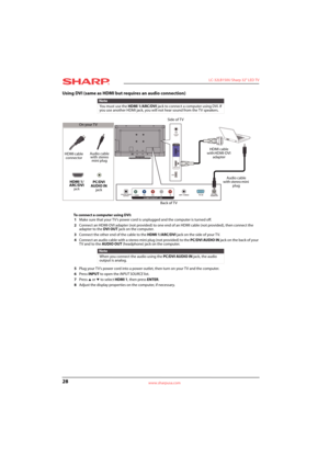 Page 3228
 LC-32LB150U Sharp 32" LED TV
www.sharpusa.com
Using DVI (same as HDMI but requires an audio connection)
To connect a computer using DVI:
1Make sure that your TV’s power cord is unplugged and the computer is turned off.
2Connect an HDMI-DVI adapter (not provided) to one end of an HDMI cable (not provided), then connect the 
adapter to the DVI OUT jack on the computer.
3Connect the other end of the cable to the HDMI 1/ARC/DVI jack on the side of your TV.
4Connect an audio cable with a stereo mini...