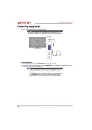 Page 3430
 LC-32LB150U Sharp 32" LED TV
www.sharpusa.com
Connecting headphones
When you connect headphones, the TV speakers muted. 
To connect headphones:
1Connect the headphones to the /AUDIO OUT jack on the side of your TV. 
2In the screen that opens, press 
W or X to highlight Headphone, then press ENTER. For more information, see 
“Selecting the audio out mode” on page44.
Warning
Loud noise can damage your hearing. When using headphones, use the 
lowest volume setting on your headphones that still lets...