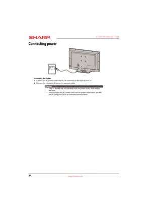 Page 3834
 LC-32LB150U Sharp 32" LED TV
www.sharpusa.com
Connecting power
To connect the power:
1Connect the AC power cord to the AC IN connector on the back of your TV.
2Connect the other end of the cord to a power outlet.
Caution
• Your TV should only be operated from the power source indicated on 
the label.
• Always unplug the AC power cord from the power outlet when you will 
not be using your TV for an extended period of time. 