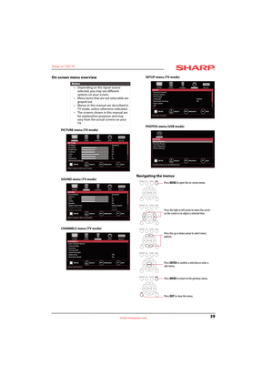 Page 4339
Sharp 32" LED TV
www.sharpusa.com
On-screen menu overview
PICTURE menu (TV mode)
SOUND menu (TV mode)
CHANNELS menu (TV mode)SETUP menu (TV mode)
PHOTOS menu (USB mode)
Navigating the menus
Notes
• Depending on the signal source 
selected, you may see different 
options on your screen.
• Menu items that are not selectable are 
grayed out.
• Menus in this manual are described in 
TV mode, unless otherwise indicated.
• The screens shown in this manual are 
for explanation purposes and may 
vary from...