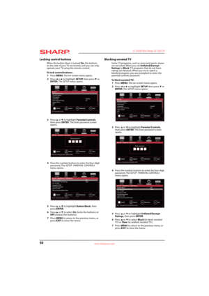 Page 5450
 LC-32LB150U Sharp 32" LED TV
www.sharpusa.com
Locking control buttons
When the button block is turned On, the buttons 
on the side of your TV are locked, and you can only 
operate your TV using the remote control.
To lock control buttons:
1Press MENU. The on-screen menu opens.
2Press 
W or X to highlight SETUP, then press T or 
ENTER. The SETUP menu opens.
3Press 
S or T to highlight Parental Controls, 
then press ENTER. The Enter password screen 
opens.
4Press the number buttons to enter the...