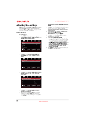 Page 6056
 LC-32LB150U Sharp 32" LED TV
www.sharpusa.com
Adjusting time settings
When you set up your TV for the first time, the clock 
was set up. If the power is disconnected or you 
move your TV to a different time zone, you need to 
reset the clock to the correct time.
Setting the clock
To  s e t  t h e  c l o c k :
1Press MENU. The on-screen menu opens.
2Press 
W or X to highlight SETUP, then press T or 
ENTER. The SETUP menu opens.
3Press 
S or T to highlight Time Setup, then 
press ENTER. The SETUP ·...