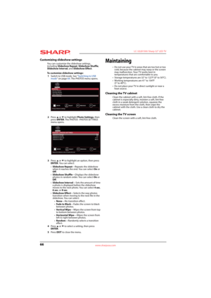 Page 7066
 LC-32LB150U Sharp 32" LED TV
www.sharpusa.com
Customizing slideshow settings
You can customize the slideshow settings, 
including Slideshow Repeat, Slideshow Shuffle, 
Slideshow Interval, and Slideshow Effect.
To customize slideshow settings:
1Switch to USB mode. See “Switching to USB 
mode” on page64. The PHOTOS menu opens.
2Press 
S or T to highlight Photo Settings, then 
press ENTER. The PHOTOS · PHOTOS SETTINGS 
menu opens.
3Press 
S or T to highlight an option, then press 
ENTER. You can...