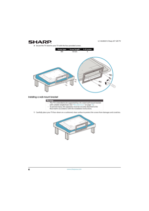 Page 116
LC-42LB261U Sharp 42" LED TV
www.sharpusa.com
3Secure the TV stand to your TV with the four provided screws. 
Installing a wall-mount bracket
1Carefully place your TV face-down on a cushioned, clean surface to protect the screen from damages and scratches.
Screw typeScrew length# of screws
M4 18 mm 4
Warning
• This TV is intended to be supported by a UL Listed wall mount bracket 
with suitable weight/load. (See “Miscellaneous” on page 76.)
• To prevent injury, this apparatus must be securely...