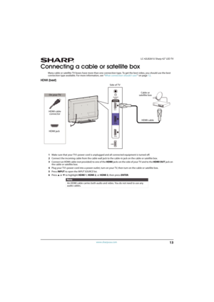 Page 1813
 LC-42LB261U Sharp 42" LED TV
www.sharpusa.com
Connecting a cable or satellite box
Many cable or satellite TV boxes have more than one connection type. To get the best video, you should use the best 
connection type available. For more information, see “What connection should I use?” on page12.
HDMI (best)
1Make sure that your TV’s power cord is unplugged and all connected equipment is turned off.
2Connect the incoming cable from the cable wall jack to the cable-in jack on the cable or satellite...