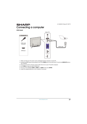 Page 3227
 LC-42LB261U Sharp 42" LED TV
www.sharpusa.com
Connecting a computer
HDMI (best)
1Make sure that your TV’s power cord is unplugged and the computer is turned off.
2Connect an HDMI cable (not provided) to one of the HDMI jacks on the side of your TV and to the HDMI OUT jack on 
the computer.
3Plug your TV’s power cord into a power outlet, then turn on your TV and the computer.
4Press INPUT to open the INPUT SOURCE list.
5Press 
S or T to highlight HDMI 1, HDMI 2, or HDMI 3, then press ENTER....