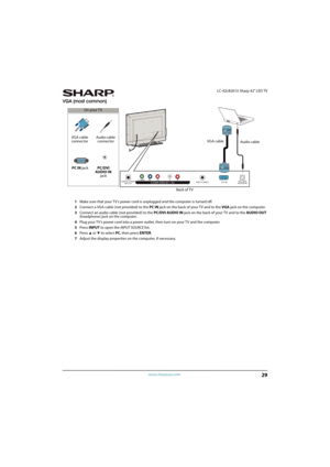 Page 3429
 LC-42LB261U Sharp 42" LED TV
www.sharpusa.com
VGA (most common)
1Make sure that your TV’s power cord is unplugged and the computer is turned off.
2Connect a VGA cable (not provided) to the PC IN jack on the back of your TV and to the VGA jack on the computer.
3Connect an audio cable (not provided) to the PC/DVI AUDIO IN jack on the back of your TV and to the AUDIO OUT 
(headphone) jack on the computer. 
4Plug your TV’s power cord into a power outlet, then turn on your TV and the computer.
5Press...