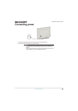 Page 4035
 LC-42LB261U Sharp 42" LED TV
www.sharpusa.com
Connecting power
1Connect the AC power cord to the AC IN connector on the back of your TV.
2Connect the other end of the cord to a power outlet.
Caution
• Your TV should only be operated from the power source indicated on 
the label.
• Always unplug the AC power cord from the power outlet when you will 
not be using your TV for an extended period of time. 