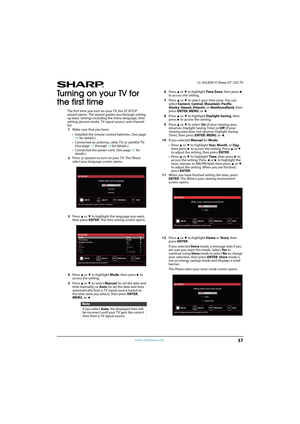 Page 4237
 LC-42LB261U Sharp 42" LED TV
www.sharpusa.com
Turning on your TV for 
the first time
The first time you turn on your TV, the EZ SETUP 
wizard opens. The wizard guides you through setting 
up basic settings including the menu language, time 
setting, picture mode, TV signal source, and channel 
list.
1Make sure that you have:
• Installed the remote control batteries. (See page 
36 for details.)
• Connected an antenna, cable TV, or satellite TV. 
(See page 13 through 18 for details.)
• Connected...