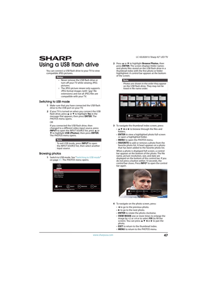 Page 5247
 LC-42LB261U Sharp 42" LED TV
www.sharpusa.com
Using a USB flash drive
You can connect a USB flash drive to your TV to view 
compatible JPEG pictures.
Switching to USB mode
1Make sure that you have connected the USB flash 
drive to the USB port on your TV.
2If your TV is turned on when you connect the USB 
flash drive, press 
S or T to highlight Ye s in the 
message that appears, then press ENTER. The 
PHOTOS menu opens.
OR 
If you connected the USB flash drive, then 
changed to a different video...