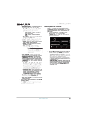 Page 5853
 LC-42LB261U Sharp 42" LED TV
www.sharpusa.com
•Digital Audio Output—Sends digital audio to 
an external audio system. You can select:
•Audio Format— Selects how the digital 
audio is sent to the external audio 
system.You can select:
•Dolby Digital—Outputs the original 
digital audio sound.
•PCM—Outputs audio in 2-channel 
stereo.
•Audio Delay—Fine tunes the audio when it 
is not in sync with the video.
•Analog TV Sound—(Analog channels only) 
Selects the audio mode. You can select:
•Mono—Select...