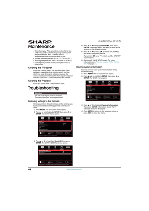 Page 7368
LC-42LB261U Sharp 42" LED TV
www.sharpusa.com
Maintenance
• Do not use your T V in areas that are too hot or too 
cold, because the cabinet may warp or the screen 
may malfunction. Your TV works best in 
temperatures that are comfortable to you.
• Storage temperatures are 32° to 122°F (0° to 50°C).
• Working temperatures are 41° to 104°F (5° to 40°C).
• Do not place your TV in direct sunlight or near a 
heat source.
Cleaning the TV cabinet
Clean the cabinet with a soft, lint-free cloth. If the...